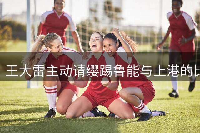 王大雷主动请缨踢鲁能与上港的比赛，却被唐田拒绝，原因赢得点赞