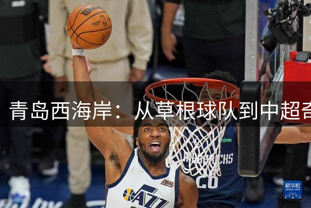 青岛西海岸：从草根球队到中超奇迹的17年蜕变